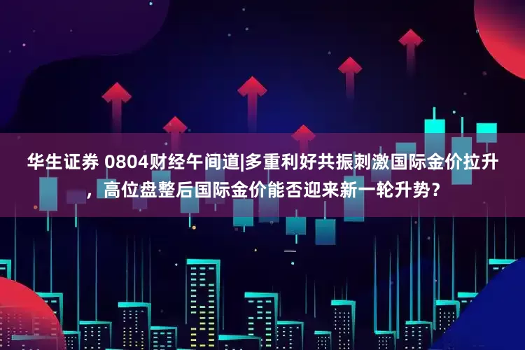 华生证券 0804财经午间道|多重利好共振刺激国际金价拉升，高位盘整后国际金价能否迎来新一轮升势？