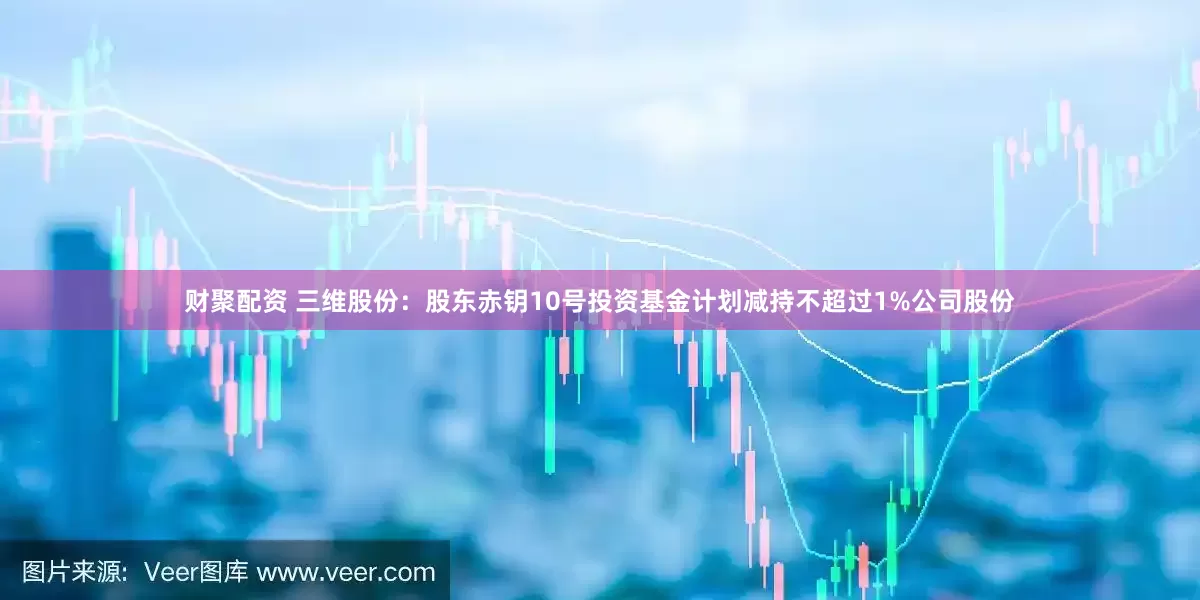 财聚配资 三维股份：股东赤钥10号投资基金计划减持不超过1%公司股份
