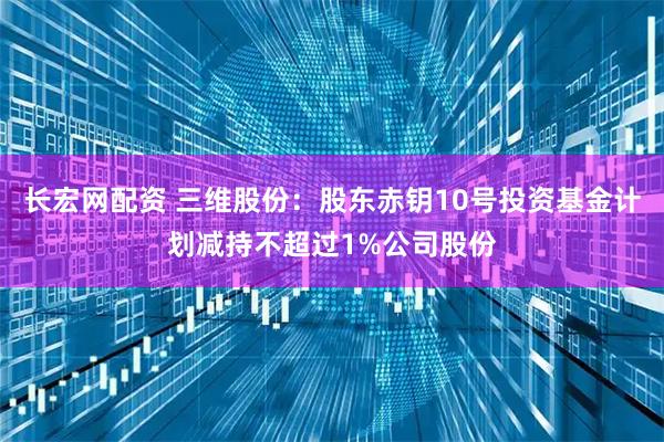 长宏网配资 三维股份：股东赤钥10号投资基金计划减持不超过1%公司股份