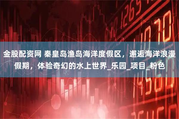 金股配资网 秦皇岛渔岛海洋度假区，邂逅海洋浪漫假期，体验奇幻的水上世界_乐园_项目_粉色