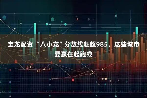 宝龙配资 “八小龙”分数线赶超985，这些城市要赢在起跑线
