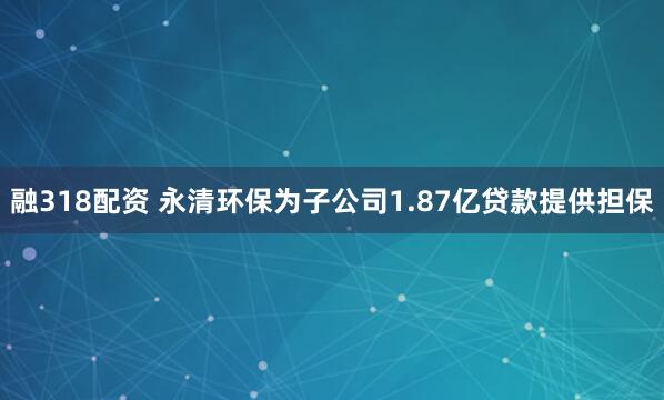 融318配资 永清环保为子公司1.87亿贷款提供担保