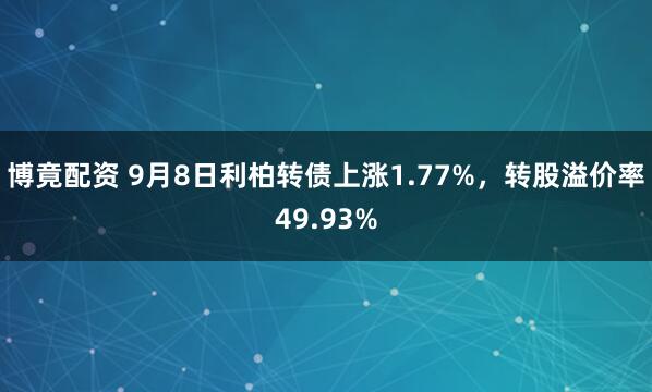 博竟配资 9月8日利柏转债上涨1.77%，转股溢价率49.93%