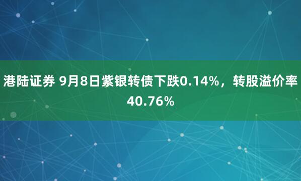 港陆证券 9月8日紫银转债下跌0.14%，转股溢价率40.76%