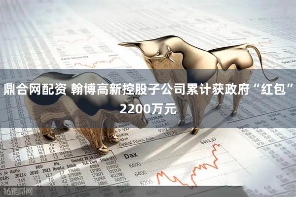 鼎合网配资 翰博高新控股子公司累计获政府“红包”2200万元