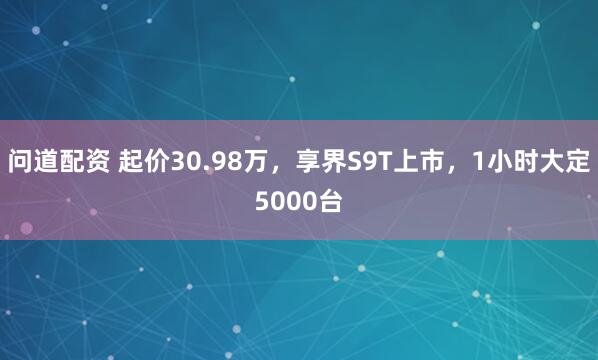问道配资 起价30.98万，享界S9T上市，1小时大定5000台