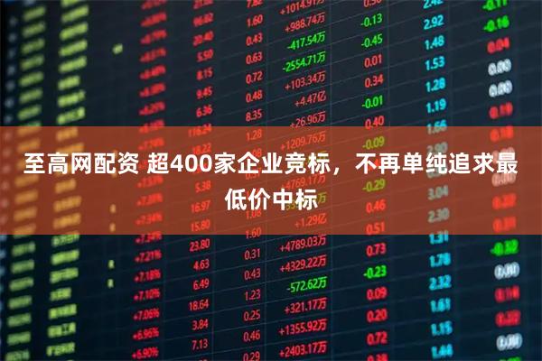 至高网配资 超400家企业竞标,不再单纯追求最低价中标
