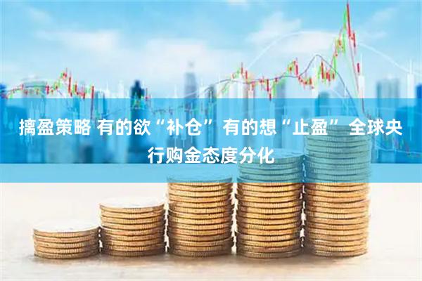 摛盈策略 有的欲“补仓” 有的想“止盈” 全球央行购金态度分化