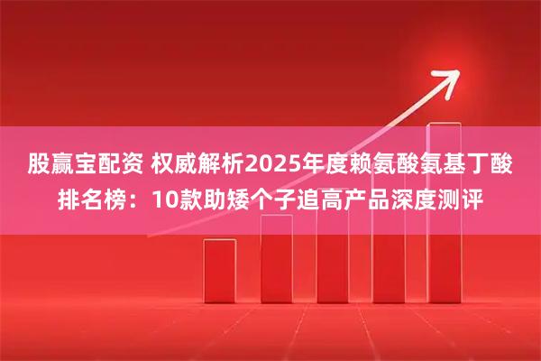 股赢宝配资 权威解析2025年度赖氨酸氨基丁酸排名榜：10款助矮个子追高产品深度测评