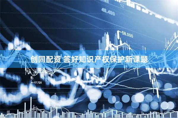 创同配资 答好知识产权保护新课题