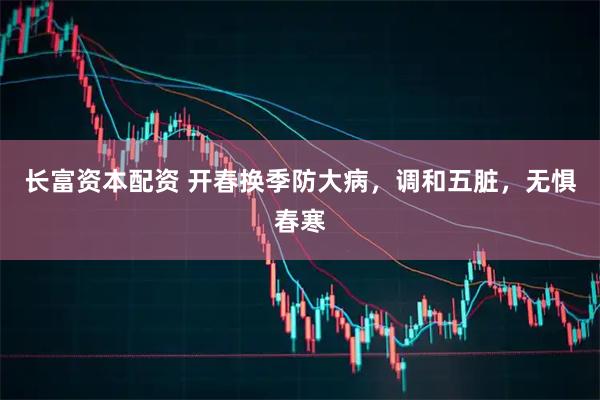 长富资本配资 开春换季防大病，调和五脏，无惧春寒