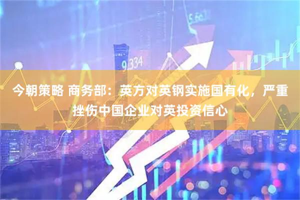 今朝策略 商务部：英方对英钢实施国有化，严重挫伤中国企业对英投资信心